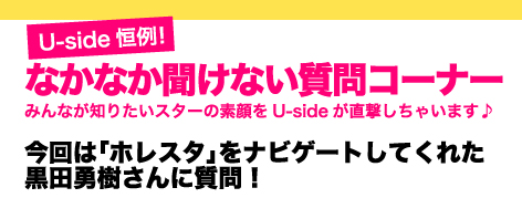 Uside恒例！　なかなか聞けない質問コーナー　みんなが知りたいスターの素顔をUsideが直撃しちゃいます♪　今回は「ホレスタ」をナビゲートしてくれた黒田勇樹さんに質問！