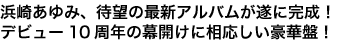 浜崎あゆみ、待望の最新アルバムが遂に完成！
10周年イヤーの幕開けに相応しい豪華盤
