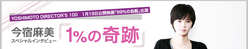 YOSHIMOTO DIRECTOR’S 100　1月19日公開映画「99％の自殺」出演今宿麻美　スペシャルインタビュー「1％の奇跡」