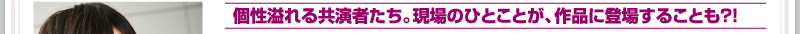 個性溢れる共演者たち。現場のひとことが、作品に登場することも?!