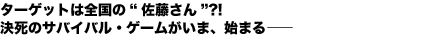 ターゲットは全国の“佐藤さん”?!
決死のサバイバル・ゲームがいま、始まる——