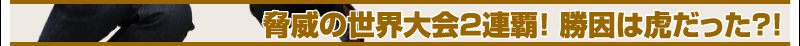 脅威の世界大会2連覇！　勝因は虎だった?!