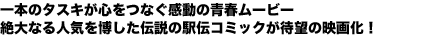 一本のタスキが心をつなぐ感動の青春ムービー
絶大なる人気を博した伝説の駅伝コミックが待望の映画化！
