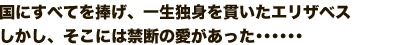 国にすべてを捧げ、一生独身を貫いたエリザベス
しかし、そこには禁断の愛があった・・・・・・
