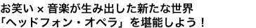 お笑い×音楽が生み出した新たな世界
「ヘッドフォン・オペラ」を堪能しよう！
