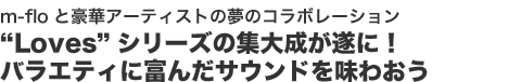 m-floと豪華アーティストの夢のコラボレーション
“Loves”シリーズの集大成が遂に!
バラエティに富んだサウンドを味わおう