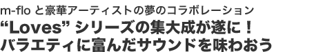 m-floと豪華アーティストの夢のコラボレーション
“Loves”シリーズの集大成が遂に！
バラエティに富んだサウンドを味わおう
