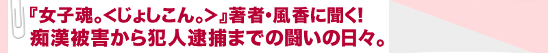 『女子魂。＜じょしこん。＞』著者・風香に聞く！痴漢被害から犯人逮捕までの闘いの日々。