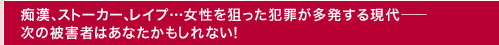 痴漢、ストーカー、レイプ…女性を狙った犯罪が多発する現代——　次の被害者はあなたかもしれない！