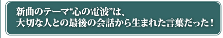 新曲のテーマ“心の電波”は、大切な人との最後の会話から生まれた言葉だった！