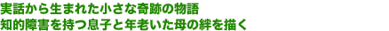 実話から生まれた小さな奇跡の物語
知的障害を持つ息子と年老いた母の絆を描く
