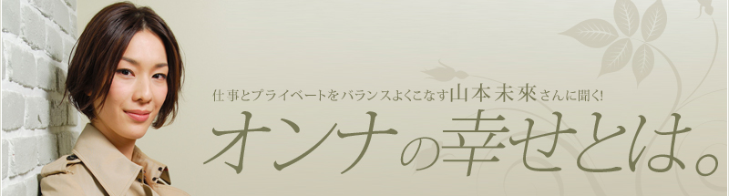 仕事とプライベートをバランスよくこなす山本未來さんに聞く！オンナの幸せとは。
