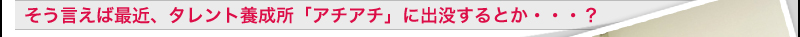 そう言えば最近、タレント養成所「アチアチ」に出没するとか・・・？