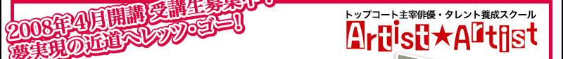 2008年４月開講　受講生募集中！ 夢実現の近道へレッツ・ゴー！ トップコート主宰俳優・タレント養成スクール Artist★Artist