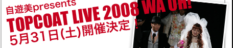 自遊美presents TOPCOAT LIVE 2008 WA OH! 5月31日（土）開催決定！