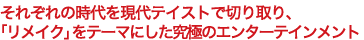 それぞれの時代を現代テイストで切り取り、「リメイク」をテーマにした究極のエンターテインメント