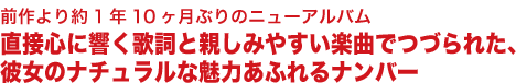 前作より約1年10ヶ月ぶりのニューアルバム
直接心に響く歌詞と親しみやすい楽曲でつづられた、
彼女のナチュラルな魅力あふれるナンバー
