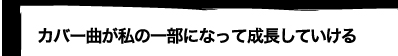 カバー曲が私の一部になって成長していける