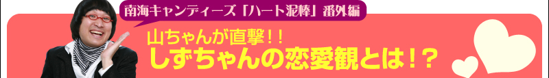 南海キャンディーズ「ハート泥棒」番外編　山ちゃんが直撃！！しずちゃんの恋愛観とは！？