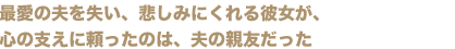 最愛の夫を失い、悲しみにくれる彼女が、
心の支えに頼ったのは、夫の親友だった
