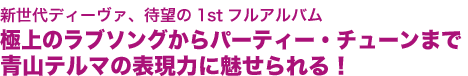 新世代ディーヴァ、待望の1stフルアルバム
極上のラブソングからパーティー・チューンまで
青山テルマの表現力に魅せられる！
