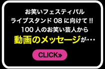 お笑いフェスティバル　ライブスタンド08に向けて!!　100人のお笑い芸人から動画のメッセージが…　CLICK≫