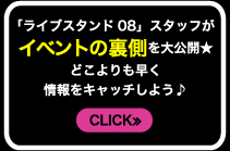 「ライブスタンド08」スタッフがイベントの裏側を大公開★どこよりも早く情報をキャッチしよう♪　CLICK≫