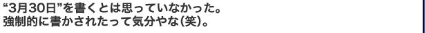 “3月30日”を書くとは思っていなかった。　強制的に書かされたって気分やな（笑）。