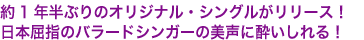 約1年半ぶりのオリジナル・シングルがリリース！
日本屈指のバラードシンガーの美声に酔いしれる！
