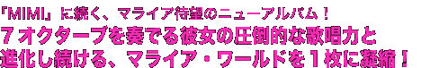 「MIMI」に続く、マライア待望のニューアルバム！
7オクターブを奏でる彼女の圧倒的な歌唱力と
進化し続ける、マライア・ワールドを１枚に凝縮！
