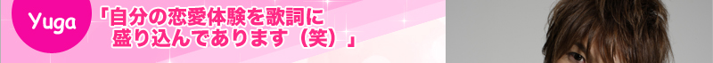 Yuga 「自分の恋愛体験を歌詞に盛り込んであります(笑)」