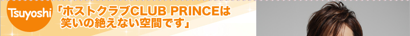 Tsuyoshi　「ホストクラブCLUB PRINCEは笑いの絶えない空間です」