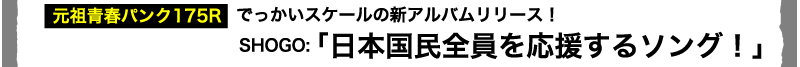 元祖青春パンク175R　でっかいスケールの新アルバムリリース！SHOGO「日本国民全員を応援するソング！」