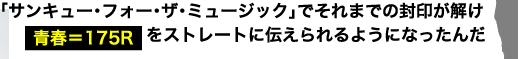 「サンキュー・フォー・ザ・ミュージック」でそれまでの封印が解け　青春＝175Rをストレートに伝えられるようになったんだ