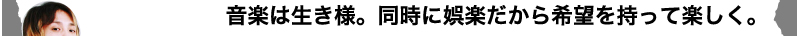 音楽は生き様。同時に娯楽だから希望を持って楽しく。