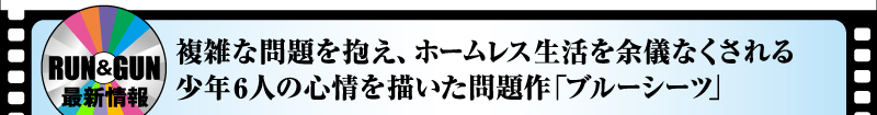 RUN&GUN最新情報　複雑な問題を抱え、ホームレス生活を余儀なくされる少年6人の心情を描いた問題作「ブルーシーツ」