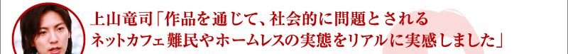 上山竜司「作品を通じて、社会的に問題とされるネットカフェ難民やホームレスの実態をリアルに実感しました」