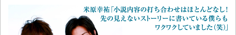 米原幸祐「小説内容の打ち合わせはほとんどなし！先の見えないストーリーに書いている僕らもワクワクしていました（笑）」