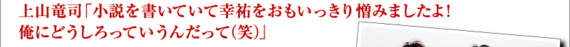 上山竜司「小説を書いていて幸祐をおもいっきり憎みましたよ！　俺にどうしろっていうんだって（笑）」