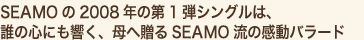 SEAMOの2008年の第1弾シングルは、
誰の心にも響く、母へ贈るSEAMO流の感動バラード
