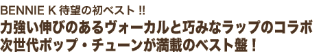 BENNIE K待望の初ベスト!!
力強い伸びのあるヴォーカルと巧みなラップのコラボ
次世代ポップ・チューンが満載のベスト盤！
