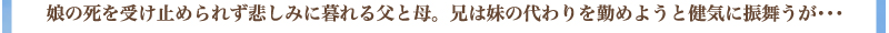 娘の死を受け止められず悲しみに暮れる父と母　兄は妹の代わりを勤めようと健気に振舞うが・・・