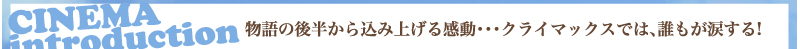 CINEMA introduction　物語の後半から込み上げる感動・・・　クライマックスでは、誰もが涙する！