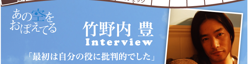 あの空をおぼえてる　竹野内　豊Interview　「最初は自分の役に批判的でした」