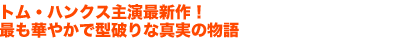 トム・ハンクス主演最新作！
最も華やかで型破りな真実の物語