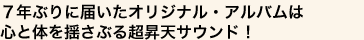 ７年ぶりに届いたオリジナル・アルバムは
心と体を揺さぶる超昇天サウンド！
