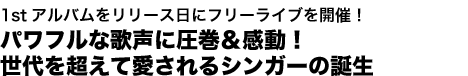 1stアルバムをリリース日にフリーライブを開催！
パワフルな歌声に圧巻＆感動！
世代を超えて愛される歌姫の誕生
