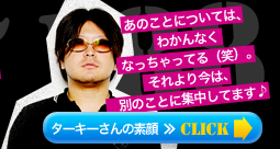 あのことについては、わかんなくなっちゃってる（笑）。それより今は、別のことに集中してます♪　ターキーさんの素顔≫Click