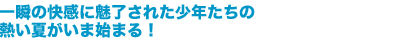 一瞬の快感に魅了された少年たちの熱い夏がいま始まる！