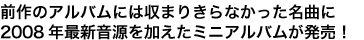 前作のアルバムには収まりきらなかった名曲に2008年最新音源を加えたミニアルバムが発売！
